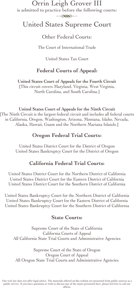 Orrin Leigh Grover III 
is admitted to practice before the following courts:
￼
United States Supreme Court

Other Federal Courts:

The Court of International Trade

United States Tax Court

Federal Courts of Appeal:

United States Court of Appeals for the Fourth Circuit
[This circuit covers Maryland, Virginia, West Virginia, 
North Carolina, and South Carolina.]


United States Court of Appeals for the Ninth Circuit
[The Ninth Circuit is the largest federal circuit and includes all federal courts in California, Oregon, Washington, Arizona, Montana, Idaho, Nevada, Alaska, Hawaii, Guam and the Northern Mariana Islands.]

Oregon Federal Trial Courts:

United States District Court for the District of Oregon
United States Bankruptcy Court for the District of Oregon

California Federal Trial Courts:

United States District Court for the Northern District of California
United States District Court for the Eastern District of California
United States District Court for the Southern District of California

United States Bankruptcy Court for the Northern District of California
United States Bankruptcy Court for the Eastern District of California
United States Bankruptcy Court for the Southern District of California

State Courts:

Supreme Court of the State of California
California Courts of Appeal
All California State Trial Courts and Administrative Agencies

Supreme Court of the State of Oregon
Oregon Court of Appeal
All Oregon State Trial Courts and Administrative Agencies




Our web site does not offer legal advice. The materials offered on this website are presented from public sources as a public service. If you have questions or wish to discuss any of the issues presented here, please feel free to call our offices.
